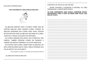 6-LEITURA E INTERPRETAÇÃO:
TEXTO INFORMATIVO: ONDE VIVEM AS ABELHAS?
AS ABELHAS HABITAM TODO O PLANETA TERRA. MAS SÓ
EXISTEM ABELHAS ONDE NASCEM FLORES, PORQUE AS
ABELHAS DEPENDEM DAS FLORES PARA VIVER. EXISTEM
MUITOS MOTIVOS PARA AS ABELHAS VISITAREM AS FLORES:
O NÉCTAR, O PÓLEN, OS ÓLEOS E OS PERFUMES.
AS FLORES CRESCEM NAS MATAS, NAS FLORESTAS, NOS
CAMPOS. TAMBÉM CRESCEM FLORES EM PARQUES E
JARDINS, EM HORTAS, POMARES E CULTIVOS AGRÍCOLAS.
AS PLANTAS COM FLORES, ASSIM COMO AS ABELHAS, SÓ
NÃO VIVEM EM ÁREAS MUITO FRIAS, ÁREAS PRÓXIMAS AOS
POLOS NORTE E SUL DO PLANETA.
(Texto adaptado do caderno de atividades para Educação Ambiental)
A) ONDE NÃO VIVEM AS ABELHAS?
____________________________________________________________
____________________________________________________________
7-REESCRITA DE TRECHO DE UMA HISTÓRIA
AGORA CONTINUE A ESCREVER A HISTÓRIA “OS TRÊS
PORQUINHOS” A PARTIR DESTE PONTO:
OS DOIS PORQUINHOS MAIS NOVOS CORRERAM ENTÃO,
APAVORADOS, PARA A CASA DO IRMÃO MAIS VELHO, QUE
ERA DE TIJOLO.
____________________________________________________________
____________________________________________________________
____________________________________________________________
____________________________________________________________
____________________________________________________________
____________________________________________________________
____________________________________________________________
____________________________________________________________
____________________________________________________________
____________________________________________________________
____________________________________________________________
____________________________________________________________
____________________________________________________________
____________________________________________________________
____________________________________________________________
____________________________________________________________
____________________________________________________________
____________________________________________________________
____________________________________________________________
____________________________________________________________
____________________________________________________________
____________________________________________________________
____________________________________________________________
____________________________________________________________
____________________________________________________________
____________________________________________________________
 