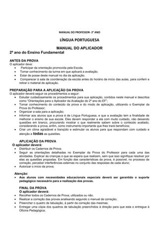 MANUAL DO PROFESSOR- 2° ANO
LÍNGUA PORTUGUESA
MANUAL DO APLICADOR
2º ano do Ensino Fundamental
ANTES DA PROVA
O aplicador deve:
• Participar da orientação promovida pela Escola.
• Tomar conhecimento da turma em que aplicará a avaliação.
• Estar de posse deste manual no dia da aplicação.
• Comparecer à sala de coordenação da escola antes do horário de início das aulas, para conferir e
retirar o material de aplicação.
PREPARAÇÃO PARA A APLICAÇÃO DA PROVA
O aplicador deverá seguir os procedimentos a seguir:
• Estudar cuidadosamente os procedimentos para sua aplicação, contidos neste manual e descritos
como “Orientações para o Aplicador da Avaliação do 2º ano do EF”;
• Tomar conhecimento do conteúdo da prova e do modo de aplicação, utilizando o Exemplar da
Prova do Professor;
• Organizar a sala para a aplicação;
• Informar aos alunos que a prova é de Língua Portuguesa, e que a avaliação tem a finalidade de
melhorar o ensino de sua escola. Eles devem responder a ela com muito cuidado, não deixando
questões em branco, procurando mostrar o que realmente sabem sobre o conteúdo avaliado,
considerando a prova, enfim, como instrumento importante que lhes trará benefícios;
• Criar um clima agradável e tranqüilo e estimular os alunos para que respondam com cuidado e
atenção a todas as questões.
APLICAÇÃO DA PROVA
O aplicador deverá:
• Distribuir os Cadernos de Prova;
• Seguir as orientações detalhadas no Exemplar da Prova do Professor para cada uma das
atividades. Explicar às crianças o que se espera que realizem, sem que isso signifique resolver por
elas as questões propostas. Em função das características da prova, é possível, no processo de
correção, perceber interferências externas no conjunto das respostas de cada aluno;
• Autorizar o início da prova;
Atenção:
• Aos alunos com necessidades educacionais especiais deverá ser garantido o suporte
pedagógico necessário para a realização das provas.
FINAL DA PROVA
O aplicador deverá:
• Recolher todos os Cadernos de Prova, utilizados ou não.
• Realizar a correção das provas analisando segundo o manual de correção;
• Preencher o quadro de tabulação, á partir da correção das mesmas;
• Entregar uma cópia dos quadros de tabulação preenchidos à direção para que esta o entregue à
Oficina Pedagógica;
 