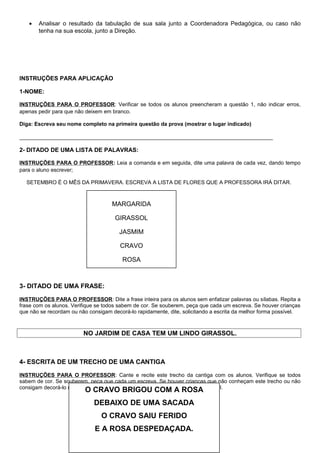 • Analisar o resultado da tabulação de sua sala junto a Coordenadora Pedagógica, ou caso não
tenha na sua escola, junto a Direção.
INSTRUÇÕES PARA APLICAÇÃO
1-NOME:
INSTRUÇÕES PARA O PROFESSOR: Verificar se todos os alunos preencheram a questão 1, não indicar erros,
apenas pedir para que não deixem em branco.
Diga: Escreva seu nome completo na primeira questão da prova (mostrar o lugar indicado)
_____________________________________________________________________________
2- DITADO DE UMA LISTA DE PALAVRAS:
INSTRUÇÕES PARA O PROFESSOR: Leia a comanda e em seguida, dite uma palavra de cada vez, dando tempo
para o aluno escrever;
SETEMBRO É O MÊS DA PRIMAVERA. ESCREVA A LISTA DE FLORES QUE A PROFESSORA IRÁ DITAR.
3- DITADO DE UMA FRASE:
INSTRUÇÕES PARA O PROFESSOR: Dite a frase inteira para os alunos sem enfatizar palavras ou sílabas. Repita a
frase com os alunos. Verifique se todos sabem de cor. Se souberem, peça que cada um escreva. Se houver crianças
que não se recordam ou não consigam decorá-lo rapidamente, dite, solicitando a escrita da melhor forma possível.
NO JARDIM DE CASA TEM UM LINDO GIRASSOL.
4- ESCRITA DE UM TRECHO DE UMA CANTIGA
INSTRUÇÕES PARA O PROFESSOR: Cante e recite este trecho da cantiga com os alunos. Verifique se todos
sabem de cor. Se souberem, peça que cada um escreva. Se houver crianças que não conheçam este trecho ou não
consigam decorá-lo rapidamente, dite, solicitando a escrita da melhor forma possível.
MARGARIDA
GIRASSOL
JASMIM
CRAVO
ROSA
O CRAVO BRIGOU COM A ROSA
DEBAIXO DE UMA SACADA
O CRAVO SAIU FERIDO
E A ROSA DESPEDAÇADA.
 
