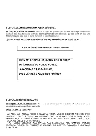 5- LEITURA DE UM TRECHO DE UMA POESIA CONHECIDA:
INSTRUÇÕES PARA O PROFESSOR: Coloque a poesia no quadro negro, leia com as crianças várias vezes,
apontando cada linha de maneira contínua e dizendo (também de forma contínua) o que está escrito em cada uma
delas. Em seguida, peça para os alunos marcarem as seguintes palavras:
Diga: “PROCUREM A PALAVRA QUE EU VOU DITAR E FAÇAM UM CÍRCULO EM VOLTA DELA”.
6- LEITURA DE TEXTO INFORMATIVO:
INSTRUÇÕES PARA O PROFESSOR: Peça para os alunos que leiam o texto informativo sozinhos, e
silenciosamente, para responderem a pergunta.
ONDE VIVEM AS ABELHAS?
AS ABELHAS HABITAM TODO O PLANETA TERRA. MAS SÓ EXISTEM ABELHAS ONDE
NASCEM FLORES, PORQUE AS ABELHAS DEPENDEM DAS FLORES PARA VIVER.
EXISTEM MUITOS MOTIVOS PARA AS ABELHAS VISITAREM AS FLORES: O NÉCTAR, O
PÓLEN, OS ÓLEOS E OS PERFUMES.
AS FLORES CRESCEM NAS MATAS, NAS FLORESTAS, NOS CAMPOS. TAMBÉM
CRESCEM FLORES EM PARQUES E JARDINS, EM HORTAS, POMARES E CULTIVOS
AGRÍCOLAS.
BORBOLETAS- PASSARINHOS- JARDIM- OVOS- QUEM
QUEM ME COMPRA UM JARDIM COM FLORES?
BORBOLETAS DE MUITAS CORES,
LAVADEIRAS E PASSARINHOS,
OVOS VERDES E AZUIS NOS NINHOS?
 
