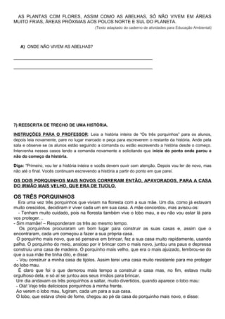 AS PLANTAS COM FLORES, ASSIM COMO AS ABELHAS, SÓ NÃO VIVEM EM ÁREAS
MUITO FRIAS, ÁREAS PRÓXIMAS AOS POLOS NORTE E SUL DO PLANETA.
(Texto adaptado do caderno de atividades para Educação Ambiental)
A) ONDE NÃO VIVEM AS ABELHAS?
____________________________________________________________
____________________________________________________________
7) REESCRITA DE TRECHO DE UMA HISTÓRIA.
INSTRUÇÕES PARA O PROFESSOR: Leia a história inteira de “Os três porquinhos” para os alunos,
depois leia novamente, pare no lugar marcado e peça para escreverem o restante da história. Ande pela
sala e observe se os alunos estão seguindo a comanda ou estão escrevendo a história desde o começo.
Intervenha nesses casos lendo a comanda novamente e solicitando que inicie do ponto onde parou e
não do começo da história.
Diga: “Primeiro, vou ler a história inteira e vocês devem ouvir com atenção. Depois vou ler de novo, mas
não até o final. Vocês continuam escrevendo a história a partir do ponto em que parei.
OS DOIS PORQUINHOS MAIS NOVOS CORRERAM ENTÃO, APAVORADOS, PARA A CASA
DO IRMÃO MAIS VELHO, QUE ERA DE TIJOLO.
OS TRÊS PORQUINHOS
Era uma vez três porquinhos que viviam na floresta com a sua mãe. Um dia, como já estavam
muito crescidos, decidiram ir viver cada um em sua casa. A mãe concordou, mas avisou-os:
- Tenham muito cuidado, pois na floresta também vive o lobo mau, e eu não vou estar lá para
vos proteger…
- Sim mamãe! – Responderam os três ao mesmo tempo.
Os porquinhos procuraram um bom lugar para construir as suas casas e, assim que o
encontraram, cada um começou a fazer a sua própria casa.
O porquinho mais novo, que só pensava em brincar, fez a sua casa muito rapidamente, usando
palha. O porquinho do meio, ansioso por ir brincar com o mais novo, juntou uns paus e depressa
construiu uma casa de madeira. O porquinho mais velho, que era o mais ajuizado, lembrou-se do
que a sua mãe lhe tinha dito, e disse:
- Vou construir a minha casa de tijolos. Assim terei uma casa muito resistente para me proteger
do lobo mau.
É claro que foi o que demorou mais tempo a construir a casa mas, no fim, estava muito
orgulhoso dela, e só aí se juntou aos seus irmãos para brincar.
Um dia andavam os três porquinhos a saltar, muito divertidos, quando aparece o lobo mau:
- Olá! Vejo três deliciosos porquinhos à minha frente.
Ao verem o lobo mau, fugiram, cada um para a sua casa.
O lobo, que estava cheio de fome, chegou ao pé da casa do porquinho mais novo, e disse:
 