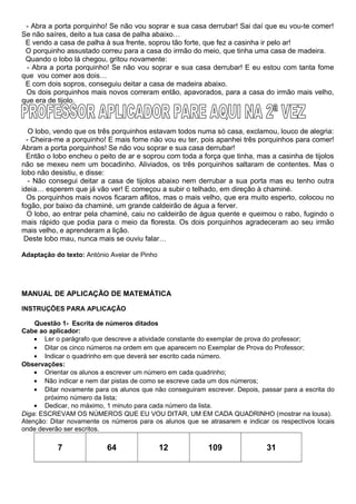 - Abra a porta porquinho! Se não vou soprar e sua casa derrubar! Sai daí que eu vou-te comer!
Se não saíres, deito a tua casa de palha abaixo…
E vendo a casa de palha à sua frente, soprou tão forte, que fez a casinha ir pelo ar!
O porquinho assustado correu para a casa do irmão do meio, que tinha uma casa de madeira.
Quando o lobo lá chegou, gritou novamente:
- Abra a porta porquinho! Se não vou soprar e sua casa derrubar! E eu estou com tanta fome
que vou comer aos dois…
E com dois sopros, conseguiu deitar a casa de madeira abaixo.
Os dois porquinhos mais novos correram então, apavorados, para a casa do irmão mais velho,
que era de tijolo.
O lobo, vendo que os três porquinhos estavam todos numa só casa, exclamou, louco de alegria:
- Cheira-me a porquinho! E mais fome não vou eu ter, pois apanhei três porquinhos para comer!
Abram a porta porquinhos! Se não vou soprar e sua casa derrubar!
Então o lobo encheu o peito de ar e soprou com toda a força que tinha, mas a casinha de tijolos
não se mexeu nem um bocadinho. Aliviados, os três porquinhos saltaram de contentes. Mas o
lobo não desistiu, e disse:
- Não consegui deitar a casa de tijolos abaixo nem derrubar a sua porta mas eu tenho outra
ideia… esperem que já vão ver! E começou a subir o telhado, em direção à chaminé.
Os porquinhos mais novos ficaram aflitos, mas o mais velho, que era muito esperto, colocou no
fogão, por baixo da chaminé, um grande caldeirão de água a ferver.
O lobo, ao entrar pela chaminé, caiu no caldeirão de água quente e queimou o rabo, fugindo o
mais rápido que podia para o meio da floresta. Os dois porquinhos agradeceram ao seu irmão
mais velho, e aprenderam a lição.
Deste lobo mau, nunca mais se ouviu falar…
Adaptação do texto: António Avelar de Pinho
MANUAL DE APLICAÇÃO DE MATEMÁTICA
INSTRUÇÕES PARA APLICAÇÃO
Questão 1- Escrita de números ditados
Cabe ao aplicador:
• Ler o parágrafo que descreve a atividade constante do exemplar de prova do professor;
• Ditar os cinco números na ordem em que aparecem no Exemplar de Prova do Professor;
• Indicar o quadrinho em que deverá ser escrito cada número.
Observações:
• Orientar os alunos a escrever um número em cada quadrinho;
• Não indicar e nem dar pistas de como se escreve cada um dos números;
• Ditar novamente para os alunos que não conseguiram escrever. Depois, passar para a escrita do
próximo número da lista;
• Dedicar, no máximo, 1 minuto para cada número da lista.
Diga: ESCREVAM OS NÚMEROS QUE EU VOU DITAR, UM EM CADA QUADRINHO (mostrar na lousa).
Atenção: Ditar novamente os números para os alunos que se atrasarem e indicar os respectivos locais
onde deverão ser escritos.
7 64 12 109 31
 