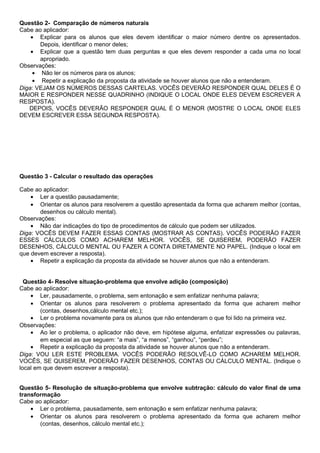 Questão 2- Comparação de números naturais
Cabe ao aplicador:
• Explicar para os alunos que eles devem identificar o maior número dentre os apresentados.
Depois, identificar o menor deles;
• Explicar que a questão tem duas perguntas e que eles devem responder a cada uma no local
apropriado.
Observações:
• Não ler os números para os alunos;
• Repetir a explicação da proposta da atividade se houver alunos que não a entenderam.
Diga: VEJAM OS NÚMEROS DESSAS CARTELAS. VOCÊS DEVERÃO RESPONDER QUAL DELES É O
MAIOR E RESPONDER NESSE QUADRINHO (INDIQUE O LOCAL ONDE ELES DEVEM ESCREVER A
RESPOSTA).
DEPOIS, VOCÊS DEVERÃO RESPONDER QUAL É O MENOR (MOSTRE O LOCAL ONDE ELES
DEVEM ESCREVER ESSA SEGUNDA RESPOSTA).
Questão 3 - Calcular o resultado das operações
Cabe ao aplicador:
• Ler a questão pausadamente;
• Orientar os alunos para resolverem a questão apresentada da forma que acharem melhor (contas,
desenhos ou cálculo mental).
Observações:
• Não dar indicações do tipo de procedimentos de cálculo que podem ser utilizados.
Diga: VOCÊS DEVEM FAZER ESSAS CONTAS (MOSTRAR AS CONTAS). VOCÊS PODERÃO FAZER
ESSES CÁLCULOS COMO ACHAREM MELHOR. VOCÊS, SE QUISEREM, PODERÃO FAZER
DESENHOS, CÁLCULO MENTAL OU FAZER A CONTA DIRETAMENTE NO PAPEL. (Indique o local em
que devem escrever a resposta).
• Repetir a explicação da proposta da atividade se houver alunos que não a entenderam.
Questão 4- Resolve situação-problema que envolve adição (composição)
Cabe ao aplicador:
• Ler, pausadamente, o problema, sem entonação e sem enfatizar nenhuma palavra;
• Orientar os alunos para resolverem o problema apresentado da forma que acharem melhor
(contas, desenhos,cálculo mental etc.);
• Ler o problema novamente para os alunos que não entenderam o que foi lido na primeira vez.
Observações:
• Ao ler o problema, o aplicador não deve, em hipótese alguma, enfatizar expressões ou palavras,
em especial as que seguem: “a mais”, “a menos”, “ganhou”, “perdeu”;
• Repetir a explicação da proposta da atividade se houver alunos que não a entenderam.
Diga: VOU LER ESTE PROBLEMA. VOCÊS PODERÃO RESOLVÊ-LO COMO ACHAREM MELHOR.
VOCÊS, SE QUISEREM, PODERÃO FAZER DESENHOS, CONTAS OU CÁLCULO MENTAL. (Indique o
local em que devem escrever a resposta).
Questão 5- Resolução de situação-problema que envolve subtração: cálculo do valor final de uma
transformação
Cabe ao aplicador:
• Ler o problema, pausadamente, sem entonação e sem enfatizar nenhuma palavra;
• Orientar os alunos para resolverem o problema apresentado da forma que acharem melhor
(contas, desenhos, cálculo mental etc.);
 
