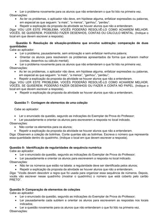 • Ler o problema novamente para os alunos que não entenderam o que foi lido na primeira vez.
Observações:
• Ao ler os problemas, o aplicador não deve, em hipótese alguma, enfatizar expressões ou palavras,
em especial as que seguem: “a mais”, “a menos”, “ganhou”, “perdeu”.
• Repetir a explicação da proposta da atividade se houver alunos que não a entenderam.
Diga: VOU LER ESTE PROBLEMA. VOCÊS PODERÃO RESOLVÊ-LO COMO ACHAREM MELHOR.
VOCÊS, SE QUISEREM, PODERÃO FAZER DESENHOS, CONTAS OU CÁLCULO MENTAL. (Indique o
local em que devem escrever a resposta).
Questão 6- Resolução de situação-problema que envolve subtração: comparação de duas
quantidades
Cabe ao aplicador:
• Ler o problema, pausadamente, sem entonação e sem enfatizar nenhuma palavra;
• Orientar os alunos para resolverem os problemas apresentados da forma que acharem melhor
(contas, desenhos ou cálculo mental);
• Ler o problema novamente para os alunos que não entenderam o que foi lido na primeira vez.
Observações:
• Ao ler os problemas, o aplicador não deve, em hipótese alguma, enfatizar expressões ou palavras,
em especial as que seguem: “a mais”, “a menos”, “ganhou”, “perdeu”;
• Repetir a explicação da proposta da atividade se houver alunos que não a entenderam.
Diga: VOU LER ESTE PROBLEMA; VOCÊS PODERÃO RESOLVÊ-LO COMO ACHAREM MELHOR.
VOCÊS, SE QUISEREM, PODERÃO FAZER DESENHOS OU FAZER A CONTA NO PAPEL. (Indique o
local em que devem escrever a resposta).
• Repetir a explicação da proposta da atividade se houver alunos que não a entenderam.
Questão 7- Contagem de elementos de uma coleção
Cabe ao aplicador:
• Ler o enunciado da questão, segundo as indicações do Exemplar de Prova do Professor;
• Ler pausadamente e orientar os alunos para escreverem a resposta no local indicado.
Observações:
• Não contar os elementos para os alunos;
• Repetir a explicação da proposta da atividade se houver alunos que não a entenderam.
Diga: Observem a coleção de bolinhas. Conte quantas são as bolinhas. Escreva o número que representa
essa quantidade dentro do quadrinho. (Indique o local em que devem escrever a resposta).
Questão 8- Identificação de regularidades de sequência numérica
Cabe ao aplicador:
• Ler o enunciado da questão, segundo as indicações do Exemplar de Prova do Professor;
• Ler pausadamente e orientar os alunos para escreverem a resposta no local indicado.
Observações:
• Não ler os números que estão na tabela: a regularidade deve ser identificada pelos alunos;
• Repetir a explicação da proposta da atividade se houver alunos que não a entenderam.
Diga: “Vocês devem descobrir a regra que foi usada para organizar essa sequência de números. Depois,
vocês vão escrever nesse quadrinho (mostrar o quadrinho) o número que está coberto pelo cartão
PRETO”.
Questão 9- Comparação de elementos de coleções
Cabe ao aplicador:
• Ler o enunciado da questão, segundo as indicações do Exemplar de Prova do Professor;
• Ler pausadamente cada subitem e orientar os alunos para escreverem as respostas nos locais
indicados;
• Ler a questão novamente para os alunos que não entenderam o que foi lido na primeira vez.
Observações:
 