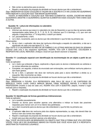 • Não contar os elementos para os alunos;
• Repetir a explicação da proposta da atividade se houver alunos que não a entenderam.
Diga: OBSERVEM AS DUAS COLEÇÕES E FAÇAM UM X (ESCREVA O X NA LOUSA) NO QUADRINHO
PARA INDICAR A COLEÇÃO QUE TEM MAIOR QUANTIDADE.
VOCÊS JÁ INDICARAM A COLEÇÃO QUE TEM MAIS ELEMENTOS. AGORA, ESCREVAM NESSE
QUADRINHO (MOSTRE O QUADRINHO) QUANTOS ELEMENTOS ESSA COLEÇÃO TEM A MAIS QUE
A OUTRA.
Questão 10- Leitura de informações no calendário
Cabe ao aplicador:
• Informar aos alunos que esse é o calendário do mês de Dezembro e que os dias da semana estão
representados pelas letras (D, S, T, Q, Q, S, S); informar que D é domingo, o S, que vem em
seguida, é segunda-feira, o T é terça-feira, e assim por diante;
• Ler, pausadamente, o item;
• Ler o item, novamente, para os alunos que não entenderam o que foi lido na primeira vez.
Observações:
• Ao ler o item, o aplicador não deve dar nenhuma informação a respeito do calendário, a não ser o
significado de cada uma das letras D, S, T etc.
Diga: ESTE É O CALENDÁRIO DO MÊS DE SETEMBRO E AS LETRAS INDICAM OS DIAS DA SEMANA
(mostrar cada uma e seu respectivo significado). AGORA, VOU LER A QUESTÃO. COLOQUEM A
RESPOSTA NO LOCAL INDICADO. (Indique o local em que devem escrever a resposta).
Questão 11- Localização espacial com identificação da movimentação de um objeto a partir de um
mapa
Cabe ao aplicador:
• Ler o texto que antecede a figura, explicando a figura para os alunos e destacando as carteiras e
os nomes referentes às carteiras;
• Completar, em seguida, a leitura do enunciado sem entonações, sem enfatizar nenhuma palavra e
sem fazer gestos;
• Ao ler o item, o aplicador não deve dar nenhuma pista para o aluno identificar a direita ou a
esquerda. Não movimentar as mãos;
• Repetir a explicação da proposta da atividade se houver alunos que não a entenderam.
Observações:
Diga: OBSERVEM A FIGURA. ELA REPRESENTA UMA SALA DE AULA E AS CARTEIRAS DE
MARCELO, TIAGO, LUIZA, CARLA, MÁRCIA, BRUNA, TÂNIA, RODRIGO, RAFAEL E A MESA DA
PROFESSORA (mostre a casa de cada um). AGORA VOU LER A QUESTÃO. (depois, mostrar o lugar
indicado para a resposta).
• Repetir a explicação da proposta da atividade se houver alunos que não a entenderam.
Questão 12- Identificação de formas geométricas tridimensionais
Cabe ao aplicador:
• Ler a questão pausadamente;
• Orientar os alunos para escolher apenas uma alternativa e indicar os locais das possíveis
respostas para marcar com um X no interior dos parênteses;
• Ler o item novamente para os alunos que não entenderam o que foi lido na primeira vez.
Observações:
• O aplicador não deve dar nenhuma pista dos objetos representados, ou seja, não deverá falar da
forma e nem dos nomes dos objetos;
• Repetir a explicação da proposta da atividade se houver alunos que não a entenderam;
• Insistir para que eles escolham apenas uma alternativa.
Diga: “VOCÊ VAI ESCOLHER UM BRINQUEDO OU OBJETO QUE TEM A FORMA QUE VOU LER PARA
VOCÊS. FAÇA UM X NO QUADRINHO ABAIXO DA FIGURA QUE VOCÊ ACHA QUE É A RESPOSTA.
(MOSTRAR OS POSSÍVEIS LUGARES)”.
 