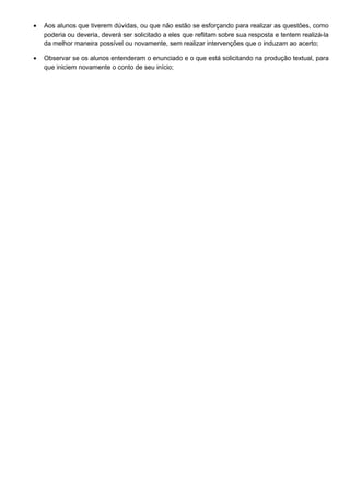 • Aos alunos que tiverem dúvidas, ou que não estão se esforçando para realizar as questões, como
poderia ou deveria, deverá ser solicitado a eles que reflitam sobre sua resposta e tentem realizá-la
da melhor maneira possível ou novamente, sem realizar intervenções que o induzam ao acerto;
• Observar se os alunos entenderam o enunciado e o que está solicitando na produção textual, para
que iniciem novamente o conto de seu início;
 