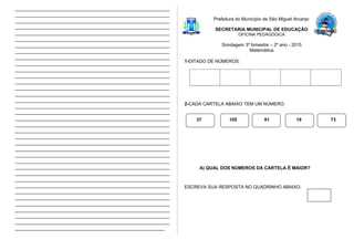 ____________________________________________________________
____________________________________________________________
____________________________________________________________
____________________________________________________________
____________________________________________________________
____________________________________________________________
____________________________________________________________
____________________________________________________________
____________________________________________________________
____________________________________________________________
____________________________________________________________
____________________________________________________________
____________________________________________________________
____________________________________________________________
____________________________________________________________
____________________________________________________________
____________________________________________________________
____________________________________________________________
____________________________________________________________
____________________________________________________________
____________________________________________________________
____________________________________________________________
____________________________________________________________
____________________________________________________________
____________________________________________________________
____________________________________________________________
____________________________________________________________
____________________________________________________________
____________________________________________________________
____________________________________________________________
____________________________________________________________
____________________________________________________________
____________________________________________________________
____________________________________________________________
____________________________________________________________
____________________________________________________________
__________________________________________________________
Prefeitura do Município de São Miguel Arcanjo
SECRETARIA MUNICIPAL DE EDUCAÇÃO
OFICINA PEDAGÓGICA
Sondagem 3º bimestre – 2º ano - 2015
Matemática
1-DITADO DE NÚMEROS:
2-CADA CARTELA ABAIXO TEM UM NÚMERO.
A) QUAL DOS NÚMEROS DA CARTELA É MAIOR?
ESCREVA SUA RESPOSTA NO QUADRINHO ABAIXO.
37 105 91 19 73
 