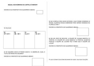 B)QUAL DOS NÚMEROS DA CARTELA É MENOR?
ESCREVA SUA RESPOSTA NO QUADRINHO ABAIXO.
3- CALCULE:
a)
37 + 21 =
b)
46 – 34 =
c)
5 x 4 =
d)
14 : 2 =
4- NO AQUÁRIO HAVIA 29 PEIXES AZUIS E 12 AMARELOS. QUAL O
TOTAL DE PEIXES NO AQUÁRIO?
ESCREVA A RESPOSTA NO QUADRINHO ABAIXO:
5- NA FLORICULTURA HAVIA 58 ROSAS. HOJE FORAM VENDIDAS 24
ROSAS. QUANTAS ROSAS SOBRARAM PARA SEREM VENDIDAS NA
FLORICULTURA ?
ESCREVA A RESPOSTA NO QUADRINHO ABAIXO.
6- EM UM JOGO DE BOLICHE, A EQUIPE DE JULIANA MARCOU 23
PONTOS, E A EQUIPE DE LUCAS MARCOU 12 PONTOS. QUANTOS
PONTOS A EQUIPE DE JULIANA FEZ A MAIS QUE A EQUIPE DE
LUCAS?
ESCREVA A RESPOSTA NO QUADRINHO ABAIXO.
7- JULIO CÉSAR COLECIONA BOLINHAS DE GUDE. VEJA SUA COLEÇÃO:
 