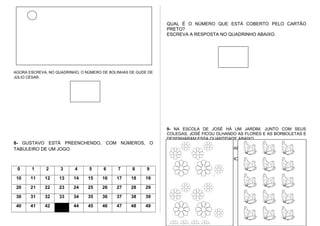 AGORA ESCREVA, NO QUADRINHO, O NÚMERO DE BOLINHAS DE GUDE DE
JÚLIO CÉSAR.
8- GUSTAVO ESTÁ PREENCHENDO, COM NÚMEROS, O
TABULEIRO DE UM JOGO.
0 1 2 3 4 5 6 7 8 9
10 11 12 13 14 15 16 17 18 19
20 21 22 23 24 25 26 27 28 29
30 31 32 33 34 35 36 37 38 39
40 41 42 44 45 46 47 48 49
QUAL É O NÚMERO QUE ESTÁ COBERTO PELO CARTÃO
PRETO?
ESCREVA A RESPOSTA NO QUADRINHO ABAIXO.
9- NA ESCOLA DE JOSÉ HÁ UM JARDIM. JUNTO COM SEUS
COLEGAS, JOSÉ FICOU OLHANDO AS FLORES E AS BORBOLETAS E
DESENHARAM ESSA QUANTIDADE ABAIXO.
A) O QUE TEM MAIS NESSE JARDIM?
FAÇA UM X NO QUADRINHO ABAIXO DA COLEÇÃO.
 