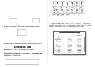 B) QUANTOS A MAIS? RESPONDA NO QUADRINHO ABAIXO.
10- OBSERVE O CALENDÁRIO DO MÊS DE SETEMBRO DE 2015.
SETEMBRO/ 2015
D S T Q Q S S
1 2 3 4 5
6 7 8 9 10 11 12
13 14 15 16 17 18 19
20 21 22 23 24 25 26
27 28 29 30
11- MARCELO FEZ UMA PLANTA DA SUA SALA DE AULA E ESCREVEU
O NOME DOS SEUS AMIGOS IDENTIFICANDO ONDE CADA UM DELES
SENTA. A LOCALIZAÇÃO DA CARTEIRA DE MARCELO É A1.
A PRIMAVERA COMEÇA NO DIA 23 DE SETEMBRO.
ESCREVA NO QUADRINHO ABAIXO O DIA DA SEMANA EM QUE
COMEÇARÁ A PRIMAVERA.
 