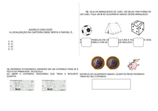 AGORA É COM VOCÊ!
A LOCALIZAÇÃO DA CARTEIRA ONDE SENTA O RAFAEL É...
12- VEJA OS BRINQUEDOS DE JOÃO. UM DELES TEM FORMA DE
UM CUBO. FAÇA UM X NO QUADRINHO ABAIXO DESSE BRINQUEDO.
14- LÚCIA TRABALHA EM UMA FLORICULTURA E FEZ, DURANTE DOIS
DIAS, UMA TABELA COM AS VENDAS QUE REALIZOU.
13- PEDRINHO ECONOMIZOU DINHEIRO EM UM COFRINHO PARA IR À
FESTA DA PRIMAVERA DA ESCOLA.
AO ABRIR O COFRINHO, DESCOBRIU QUE TINHA A SEGUINTE
QUANTIA:
ESCREVA NO QUADRINHO ABAIXO, QUANTOS REAIS PEDRINHO
TINHA NO SEU COFRINHO:
 