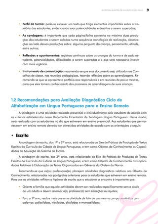 9
SECRETARIA MUNICIPAL DE EDUCAÇÃO DE SÃO PAULO
y Perfil da turma: pode-se escrever um texto que traga elementos importantes sobre a tra­
jetória dos estudantes, evidenciando suas potencialidades e desafios a serem superados;
y As sondagens: é importante que cada página/folha contenha no máximo duas produ­
ções dos estudantes a serem coladas numa sequência cronológica de realização, observa­
ções ao lado dessas produções sobre: alguma pergunta da criança, pensamento, atitude,
entre outros;
y Reflexões e apontamentos: registros contínuos sobre os avanços da turma e de cada es­
tudante, potencialidades, dificuldades a serem superadas e o que será necessário investir
com mais urgência.
y Instrumento de comunicação: recomenda-se que esse documento seja utilizado nos Con­
selhos de classe, nas reuniões pedagógicas, tecendo reflexões sobre as aprendizagens. Re­
comenda-se que se apresente o portfólio aos responsáveis e em reuniões de pais e mestres,
para que eles tomem conhecimento dos processos de aprendizagens de suas crianças.
1.2 Recomendações para Avaliação Diagnóstica Ciclo de
Alfabetização em Língua Portuguesa para o Ensino Remoto
A sondagem é uma atividade realizada presencial e individualmente pelo estudante de acordo com
os critérios estabelecidos nesse Documento Orientador de Sondagem Língua Portuguesa. Desse modo,
será realizada com os estudantes no dia que estiverem em ensino presencial. Aos estudantes que perma­
necerem em ensino remoto deverão ser oferecidas atividades de acordo com as orientações a seguir:
y Escrita
A sondagem de escrita, dos 1ºs
e 2ºs
anos, está relacionada ao Eixo de Práticas de Produção de Textos
Escritos do Currículo da Cidade de Língua Portuguesa, e tem como Objetos de Conhecimento as Capaci­
dades de Aquisição do Sistema de Escrita.
A sondagem de escrita, dos 3ºs
anos, está relacionada ao Eixo de Práticas de Produção de Textos
Escritos do Currículo da Cidade de Língua Portuguesa, e tem como Objetos de Conhecimento as Capaci­
dades Relativas à Elaboração de Textos Organizados em Gêneros da Ordem do Narrar.
Recomenda-se que as(os) professoras(es) planejem atividades diagnósticas relativas aos Objetos de
Conhecimento, relacionados nos parágrafos anteriores para os estudantes que estiverem em ensino remoto.
Para que as atividades reflitam a hipótese de escrita que o estudante se encontra é importante que:
y Oriente a família que aquelas atividades devem ser realizadas especificamente sem a ajuda
de um adulto e devem retornar a(o) professor(a) sem correções ou ajustes;
y Para o 1º ano, realize mais que uma atividade de lista de um mesmo campo semântico com
palavras: polissílabas, trissílabas, dissílabas e monossílabas;
 
