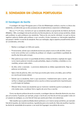 11
SECRETARIA MUNICIPAL DE EDUCAÇÃO DE SÃO PAULO
2. SONDAGEM EM LÍNGUA PORTUGUESA
2.1 Sondagem de Escrita
A sondagem de Língua Portuguesa para o Ciclo de Alfabetização avaliará a escrita e a leitura dos
estudantes, considerando que os dois processos são complementares e essenciais à alfabetização.
Para os 1º e 2º anos, momento em que os estudantes estão se apropriando do Sistema de Escrita
Alfabético - SEA, a sondagem de escrita será de uma lista de palavras, do mesmo campo semântico, ditada
pelo professor ou pela professora aos estudantes. Trata-se de uma escrita individual, na qual os alunos
registram palavras ditadas pelo professor e sem consulta a fontes impressas ou intervenções específicas
que possam interferir na escrita do estudante. Para sua realização, alguns aspectos procedimentais devem
ser considerados, entre eles:
y Realizar a sondagem em folha sem pauta;
y Primeiramente, solicitar que o estudante escreva seu próprio nome no alto da folha. (A escri­
ta do nome contribui com a análise do professor em relação a quantidade e qualidade da
escolha das letras pela criança);
y Ditar palavras que variam na quantidade de letras e sílabas (evitando a repetição de vogais
numa mesma palavra) iniciando-se pela polissílaba, depois a trissílaba, a dissílaba e a mo­
nossílaba, sempre nesta ordem;
y Ao ditar, evitar a escansão - a pronúncia destacando as sílabas separadamente. Diga as
palavras normalmente;
y Após a lista de palavras, ditar uma frase que envolva pelo menos uma delas, para verificar
se a escrita permanece estável;
y Solicitar que os estudantes, leiam o que escreveram, imediatamente após a escrita , para
verificar a relação que estabelecem entre a escrita e a leitura (procedimento importante para
a confirmação da hipótese);
y Oferecer letras móveis aos estudantes que se mostrarem resistentes quanto à produção es­
crita (nestes casos, o professor fará o registro de como ficou a escrita).
Como nas demais práticas de escrita na escola, a sondagem deve ser oferecida diante de uma situa­
ção comunicativa. É possível, por exemplo, propor a escrita de uma lista de animais que podem visitar em
um passeio ao zoológico; ou uma lista de frutas que usarão para fazer uma sobremesa.
Vale ressaltar que as palavras ditadas devem pertencer a um mesmo campo semântico, por exemplo:
lista de brinquedos, de materiais escolares, ingredientes para uma receita etc. Estas são escolhas importan­
tes diante da necessidade de se pensar o uso social da linguagem nas práticas de ensino.
 