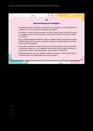 14 DOCUMENTO ORIENTADOR DE SONDAGENS NO CICLO DE ALFABETIZAÇÃO: LÍNGUA PORTUGUESA E MATEMÁTICA
Recomendações para Sondagem
y As hipóteses de escrita das crianças são referências para o planejamento e as ações didáticas do
professor. Desse modo, não devem ser explicitadas a elas próprias;
y A sondagem é o momento para que escrevam, da melhor maneira possível, as palavras e revelem
sua compreensão sobre o SEA. Diante disso, as escritas das crianças não devem ser corrigidas e
sim analisadas.
y Caso o estudante apresente dificuldade em registrar a sondagem no papel, recomenda-se que sejam
oferecidas letras móveis para a escrita e que depois a professora ou professor fotografe a escrita para
compor o portfólio de sondagem.
y As marcações do professor, em relação à leitura que a criança faz das palavras, devem ser suficientes
a sua posterior análise. Assim, são necessários cautela e critério. Marcar a divisão de sílabas, por
exemplo, pode caracterizar uma hipótese silábica - nem sempre real - à análise futura.
y Recomenda-se que não se faça as marcações da leitura na presença da criança. Pode-se fazer em
uma folha de rascunho e depois repassar para a folha de sondagem.
Para o 3º ano do Ciclo de Alfabetização, a sondagem de escrita se dará pela reescrita de texto, cuja
finalidade é possibilitar ao estudante a apropriação de recursos da linguagem escrita e de organização
do texto, assim como de procedimentos de escritor: planejamento, revisão processual e final (SÃO PAULO,
2017). Os estudantes que no 3º ano, ainda, não se apropriaram do SEA, deverão realizar a proposta in­
dicada para os 1º e 2º anos, tanto para a escrita como para a leitura.
O Currículo da Cidade de Língua Portuguesa aponta a importância do trabalho com a produção de
textos, tendo em vista o avanço das aprendizagens dos estudantes. Assim, além das produções de texto
para a sondagem, é essencial que estejam contempladas nas rotinas, prevendo diferentes agrupamentos
e revisão textual. Ressalta-se que na sondagem não há revisão textual, no entanto, é importante que o
professor ou a professora analise além dos aspectos individuais, os coletivos, para que se possa qualificar
as intervenções com a turma.
O desafio, na reescrita de texto, está em como escrever algo que já existe. É um texto autoral, no
entanto, deve-se assegurar aspectos essenciais à preservação do texto original. Este não é um desafio sim­
ples, há muitas questões em jogo:
y Respeitar a progressão temática;
y Preservar as ideias e os conteúdos do texto-fonte;
y Observar as características da linguagem escrita e do registro literário;
y Realizar as operações de produção de texto: planejamento, textualização e revisão.
 