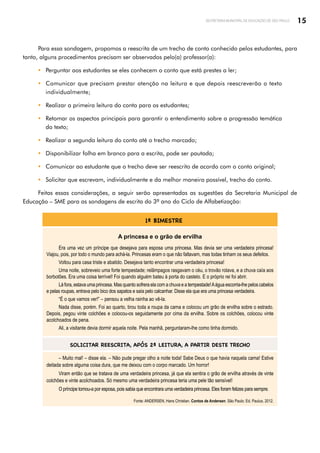 15
SECRETARIA MUNICIPAL DE EDUCAÇÃO DE SÃO PAULO
Para essa sondagem, propomos a reescrita de um trecho de conto conhecido pelos estudantes, para
tanto, alguns procedimentos precisam ser observados pelo(a) professor(a):
y Perguntar aos estudantes se eles conhecem o conto que está prestes a ler;
y Comunicar que precisam prestar atenção na leitura e que depois reescreverão o texto
individualmente;
y Realizar a primeira leitura do conto para os estudantes;
y Retomar os aspectos principais para garantir o entendimento sobre a progressão temática
do texto;
y Realizar a segunda leitura do conto até o trecho marcado;
y Disponibilizar folha em branco para a escrita, pode ser pautada;
y Comunicar ao estudante que o trecho deve ser reescrito de acordo com o conto original;
y Solicitar que escrevam, individualmente e da melhor maneira possível, trecho do conto.
Feitas essas considerações, a seguir serão apresentadas as sugestões da Secretaria Municipal de
Educação – SME para as sondagens de escrita do 3º ano do Ciclo de Alfabetização:
1º BIMESTRE
A princesa e o grão de ervilha
Era uma vez um príncipe que desejava para esposa uma princesa. Mas devia ser uma verdadeira princesa!
Viajou, pois, por todo o mundo para achá-la. Princesas eram o que não faltavam, mas todas tinham os seus defeitos.
Voltou para casa triste e abatido. Desejava tanto encontrar uma verdadeira princesa!
Uma noite, sobreveio uma forte tempestade; relâmpagos rasgavam o céu, o trovão rolava, e a chuva caía aos
borbotões. Era uma coisa terrível! Foi quando alguém bateu à porta do castelo. E o próprio rei foi abrir.
Lá fora, estava uma princesa. Mas quanto sofrera ela com a chuva e a tempestade!Aágua escorria-lhe pelos cabelos
e pelas roupas, entrava pelo bico dos sapatos e saía pelo calcanhar. Disse ela que era uma princesa verdadeira.
“É o que vamos ver!” – pensou a velha rainha ao vê-la.
Nada disse, porém. Foi ao quarto, tirou toda a roupa da cama e colocou um grão de ervilha sobre o estrado.
Depois, pegou vinte colchões e colocou-os seguidamente por cima da ervilha. Sobre os colchões, colocou vinte
acolchoados de pena.
Ali, a visitante devia dormir aquela noite. Pela manhã, perguntaram-lhe como tinha dormido.
SOLICITAR REESCRITA, APÓS 2ª LEITURA, A PARTIR DESTE TRECHO
– Muito mal! – disse ela. – Não pude pregar olho a noite toda! Sabe Deus o que havia naquela cama! Estive
deitada sobre alguma coisa dura, que me deixou com o corpo marcado. Um horror!
Viram então que se tratava de uma verdadeira princesa, já que ela sentira o grão de ervilha através de vinte
colchões e vinte acolchoados. Só mesmo uma verdadeira princesa teria uma pele tão sensível!
O príncipe tomou-a por esposa, pois sabia que encontrara uma verdadeira princesa. Eles foram felizes para sempre.
Fonte: ANDERSEN, Hans Christian. Contos de Andersen. São Paulo: Ed. Paulus, 2012.
 