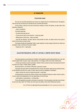 16 DOCUMENTO ORIENTADOR DE SONDAGENS NO CICLO DE ALFABETIZAÇÃO: LÍNGUA PORTUGUESA E MATEMÁTICA
2º BIMESTRE
O príncipe sapo
Era uma vez uma linda princesinha que morava num castelo perto de uma floresta escura. Ela gostava,
mais do que tudo, de brincar com sua bola de ouro na sombra das árvores.
Um dia, deixou a bola cair num poço muito fundo e desatou a chorar. De repente, um sapo velho e feio
apareceu e perguntou:
– Qual é o problema?
A princesa respondeu:
– Eu perdi minha bola de ouro.
– O que você me dá se eu for buscá-la? - o sapo quis saber.
– Minhas joias e minha coroa. - disse a princesa.
– Isso não me interessa - ele falou. Mas se você prometer me amar, me deixar comer em seu prato e
dormir em sua cama, eu busco a bola.
Aprincesa prometeu sem pestanejar. Então, o sapo mergulhou no poço e pegou a bola de ouro.Assim que
conseguiu a bola, a princesa correu para o castelo.
– Espere por mim! - o sapo gritou.
SOLICITAR REESCRITA, APÓS 2ª LEITURA, A PARTIR DESTE TRECHO
A princesa esqueceu sua promessa por completo. No dia seguinte, quando estava jantando com o pai, eles
ouviram alguém bater na porta, e logo o sapo apareceu. O rei obrigou a filha a lhe contar a história toda.
– É claro que você deve cumprir a promessa - ele falou. Ponha o animal na mesa.Aprincesa teve de dividir
seu prato com o sapo e, irritada, perdeu o apetite.
Na hora de dormir, o rei mandou a filha levar o sapo para o quarto.
A princesa não queria dormir com aquele bicho frio e viscoso. No entanto, sabia que seu pai ficaria furioso,
se não dividisse sua cama com o sapo. E, assim, deixou que ele se instalasse no travesseiro.
– Agora, você tem de me dar um beijo de boa-noite - o sapo falou.
A princesa franziu a cara de nojo, fechou os olhos e deu um beijinho minúsculo no sapo. Ao abrir os olhos,
viu que o sapo havia desaparecido e em seu lugar estava um lindo príncipe.
– Você quebrou o encantamento - o príncipe falou.
E ficou tão agradecido que pediu a princesa em casamento. Como ela gostava mais dele como príncipe,
do que como sapo, disse “sim”! Então, ele a levou para seu palácio, onde viveram felizes para sempre.
Fonte: HOFFMAN, Mary. Meu primeiro livro de conto de fadas. São Paulo: Companhia das Letrinhas, 2012.
 