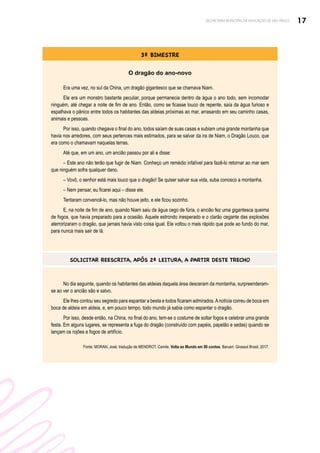 17
SECRETARIA MUNICIPAL DE EDUCAÇÃO DE SÃO PAULO
3º BIMESTRE
O dragão do ano-novo
Era uma vez, no sul da China, um dragão gigantesco que se chamava Niam.
Ele era um monstro bastante peculiar, porque permanecia dentro da água o ano todo, sem incomodar
ninguém, até chegar a noite de fim de ano. Então, como se ficasse louco de repente, saía da água furioso e
espalhava o pânico entre todos os habitantes das aldeias próximas ao mar, arrasando em seu caminho casas,
animais e pessoas.
Por isso, quando chegava o final do ano, todos saíam de suas casas e subiam uma grande montanha que
havia nos arredores, com seus pertences mais estimados, para se salvar da ira de Niam, o Dragão Louco, que
era como o chamavam naquelas terras.
Até que, em um ano, um ancião passou por ali e disse:
– Este ano não terão que fugir de Niam. Conheço um remédio infalível para fazê-lo retornar ao mar sem
que ninguém sofra qualquer dano.
– Vovô, o senhor está mais louco que o dragão! Se quiser salvar sua vida, suba conosco a montanha.
– Nem pensar, eu ficarei aqui – disse ele.
Tentaram convencê-lo, mas não houve jeito, e ele ficou sozinho.
E, na noite de fim de ano, quando Niam saiu da água cego de fúria, o ancião fez uma gigantesca queima
de fogos, que havia preparado para a ocasião. Aquele estrondo inesperado e o clarão cegante das explosões
aterrorizaram o dragão, que jamais havia visto coisa igual. Ele voltou o mais rápido que pode ao fundo do mar,
para nunca mais sair de lá.
SOLICITAR REESCRITA, APÓS 2ª LEITURA, A PARTIR DESTE TRECHO
No dia seguinte, quando os habitantes das aldeias daquela área desceram da montanha, surpreenderam-
se ao ver o ancião são e salvo.
Ele lhes contou seu segredo para espantar a besta e todos ficaram admirados.Anotícia correu de boca em
boca de aldeia em aldeia, e, em pouco tempo, todo mundo já sabia como espantar o dragão.
Por isso, desde então, na China, no final do ano, tem-se o costume de soltar fogos e celebrar uma grande
festa. Em alguns lugares, se representa a fuga do dragão (construído com papéis, papelão e sedas) quando se
lançam os rojões e fogos de artifício.
Fonte: MORAN, José; tradução de MENDROT, Camile. Volta ao Mundo em 80 contos. Barueri: Girassol Brasil, 2017.
 