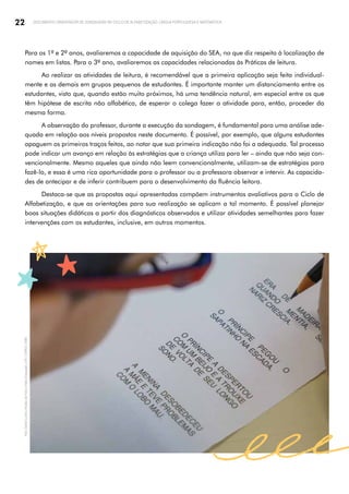 22 DOCUMENTO ORIENTADOR DE SONDAGENS NO CICLO DE ALFABETIZAÇÃO: LÍNGUA PORTUGUESA E MATEMÁTICA
Para os 1º e 2º anos, avaliaremos a capacidade de aquisição do SEA, no que diz respeito à localização de
nomes em listas. Para o 3º ano, avaliaremos as capacidades relacionadas às Práticas de leitura.
Ao realizar as atividades de leitura, é recomendável que a primeira aplicação seja feita individual­
mente e as demais em grupos pequenos de estudantes. É importante manter um distanciamento entre os
estudantes, visto que, quando estão muito próximos, há uma tendência natural, em especial entre os que
têm hipótese de escrita não alfabética, de esperar o colega fazer a atividade para, então, proceder da
mesma forma.
A observação do professor, durante a execução da sondagem, é fundamental para uma análise ade­
quada em relação aos níveis propostos neste documento. É possível, por exemplo, que alguns estudantes
apaguem os primeiros traços feitos, ao notar que sua primeira indicação não foi a adequada. Tal processo
pode indicar um avanço em relação às estratégias que a criança utiliza para ler – ainda que não seja con­
vencionalmente. Mesmo aqueles que ainda não leem convencionalmente, utilizam-se de estratégias para
fazê-lo, e essa é uma rica oportunidade para o professor ou a professora observar e intervir. As capacida­
des de antecipar e de inferir contribuem para o desenvolvimento da fluência leitora.
Destaca-se que as propostas aqui apresentadas compõem instrumentos avaliativos para o Ciclo de
Alfabetização, e que as orientações para sua realização se aplicam a tal momento. É possível planejar
boas situações didáticas a partir dos diagnósticos observados e utilizar atividades semelhantes para fazer
intervenções com os estudantes, inclusive, em outros momentos.
Foto:
Daniel
Cunha
|
Núcleo
de
Foto
e
Vídeo
Educação
|
CM
|
COPED
|
SME
 