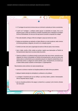 34 DOCUMENTO ORIENTADOR DE SONDAGENS NO CICLO DE ALFABETIZAÇÃO: LÍNGUA PORTUGUESA E MATEMÁTICA
y A 1ª sondagem de escrita de números deve ser individual e realizada por todos os estudantes;
y A partir da 2ª sondagem, o professor poderá agrupar os estudantes em duplas, trios ou em
pequenos grupos, desde que mantidas as condições necessárias para a realização da sondagem
de forma individualizada, de modo que não seja possível consultar as respostas dos colegas;
y Para cada estudante, entregue a folha da sondagem e peça que escreva seu nome;
y Explique aos estudantes que realizarão um ditado diferente: ao invés de palavras, serão números
de diversas grandezas e categorias, de acordo com a situação proposta;
y Combine com eles como será a organização da escrita na folha de cada um dos números;
y Após o ditado, recolha a folha, analise as escritas e registre suas observações na Planilha de
Acompanhamento disponíveis nos anexos deste documento;
y Caberá ao professor ou à professora decidir se será preciso ditar mais números, apoiando-se nas
categorias de números contempladas na Planilha de Acompanhamento, para que se tenha mais
clareza sobre os conhecimentos que os estudantes possuem em relação às características de um
determinado número ou categoria de números (familiar, opaco, transparente etc.) de maneira que
os dados obtidos possam subsidiar as intervenções e o (re)planejamento.
Recomendamos ainda combinar com as(os) estudantes que:
y escrevam os números e resolvam as situações-problema da melhor forma que puderem;
y dediquem bastante atenção às orientações da professora ou do professor;
y a sondagem é importante para que se verifique o que eles já sabem, portanto é desnecessário
olhar as respostas das(os) colegas;
y para as situações-problema não apagar os desenhos ou qualquer outra maneira utilizada
nas resoluções
 