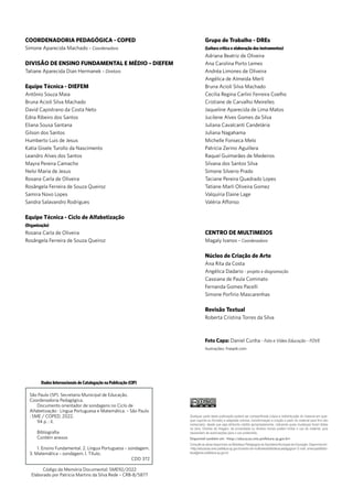 COORDENADORIA PEDAGÓGICA - COPED
Simone Aparecida Machado – Coordenadora
DIVISÃO DE ENSINO FUNDAMENTAL E MÉDIO – DIEFEM
Tatiane Aparecida Dian Hermanek – Diretora
Equipe Técnica - DIEFEM
Antônio Souza Maia
Bruna Acioli Silva Machado
David Capistrano da Costa Neto
Edna Ribeiro dos Santos
Eliana Sousa Santana
Gilson dos Santos
Humberto Luis de Jesus
Katia Gisele Turollo da Nascimento
Leandro Alves dos Santos
Mayra Pereira Camacho
Nelsi Maria de Jesus
Rosana Carla de Oliveira
Rosângela Ferreira de Souza Queiroz
Samira Novo Lopes
Sandra Salavandro Rodrigues
Equipe Técnica - Ciclo de Alfabetização
(Organização)
Rosana Carla de Oliveira
Rosângela Ferreira de Souza Queiroz
Grupo de Trabalho - DREs
(Leitura crítica e elaboração dos instrumentos)
Adriana Beatriz de Oliveira
Ana Carolina Porto Lemes
Andréa Limones de Oliveira
Angélica de Almeida Merli
Bruna Acioli Silva Machado
Cecilia Regina Carlini Ferreira Coelho
Cristiane de Carvalho Meirelles
Jaqueline Aparecida de Lima Matos
Jucilene Alves Gomes da Silva
Juliana Cavalcanti Candelária
Juliana Nagahama
Michelle Fonseca Melo
Patrícia Zerino Aguillera
Raquel Guimarães de Medeiros
Silvana dos Santos Silva
Simone Silverio Prado
Taciane Pereira Quadrado Lopes
Tatiane Marli Oliveira Gomez
Valquíria Elaine Lage
Valéria Affonso
CENTRO DE MULTIMEIOS
Magaly Ivanov – Coordenadora
Núcleo de Criação de Arte
Ana Rita da Costa
Angélica Dadario - projeto e diagramação
Cassiana de Paula Cominato
Fernanda Gomes Pacelli
Simone Porfirio Mascarenhas
Revisão Textual
Roberta Cristina Torres da Silva
Foto Capa: Daniel Cunha - Foto e Vídeo Educação - FOVE
Ilustrações: Freepik.com
Dados Internacionais de Catalogação na Publicação (CIP)
S
NC SA
BY
CC
Qualquer parte desta publicação poderá ser compartilhada (cópia e redistribuição do material em qual-
quer suporte ou formato) e adaptada (remixe, transformação e criação a partir do material para fins não
comerciais), desde que seja atribuído crédito apropriadamente, indicando quais mudanças foram feitas
na obra. Direitos de imagem, de privacidade ou direitos morais podem limitar o uso do material, pois
necessitam de autorizações para o uso pretendido.
Disponível também em: <http://educacao.sme.prefeitura.sp.gov.br>
Consulte as obras disponíveis na Biblioteca Pedagógica da Secretaria Municipal de Educação. Disponível em:
<http://educacao.sme.prefeitura.sp.gov.br/centro-de-multimeios/biblioteca-pedagogica> E-mail: smecopedbiblio-
teca@sme.prefeitura.sp.gov.br
São Paulo (SP). Secretaria Municipal de Educação.
Coordenadoria Pedagógica.
Documento orientador de sondagens no Ciclo de
Alfabetização : Língua Portuguesa e Matemática. – São Paulo
: SME / COPED, 2022.
94 p. : il.
Bibliografia
Contém anexos
1. Ensino Fundamental. 2. Língua Portuguesa – sondagem.
3. Matemática – sondagem. I. Título.
CDD 372
Código da Memória Documental: SME92/2022
Elaborado por Patrícia Martins da Silva Rede – CRB-8/5877
 