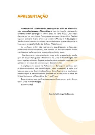 O Documento Orientador de Sondagens no Ciclo de Alfabetiza-
ção: Língua Portuguesa e Matemática, é fruto do trabalho coletivo entre
DIEFEM e DIPEDS ao longo dos últimos anos. Até o ano de 2021, havia dois
documentos um para Língua Portuguesa e outro para Matemática. Desde o
segundo semestre do ano anterior, a Secretaria Municipal de Educação de
São Paulo tem investido na criação de um documento que se adequasse as
linguagens e especificidades do Ciclo de Alfabetização.
As sondagens já têm sido incorporadas as práticas dos professores e
professoras alfabetizadores(as), e se tornado um dos instrumentos funda­
mentais para o planejamento e replanejamento das aulas.
Este documento reúne orientações importantes a respeito das sonda­
gens em Língua Portuguesa e Matemática no Ciclo de Alfabetização. Tem
como objetivo orientar e fornecer subsídios para aplicação, análises e re­
gistros dos processos de aprendizagens dos estudantes.
A digitação dos dados na Plataforma de Sondagem, contribui com
o acompanhamento das aprendizagens, pelas professoras e pelos pro­
fessores, acerca de determinados objetos de conhecimento e objetivos de
aprendizagens e desenvolvimento presentes no Currículo da Cidade em
Língua Por­
tuguesa e Matemática, do 1° ao 3° ano.
Esperamos que essa publicação possa contribuir com as ações docen­
tes no Ciclo de Alfabetização.
Bom trabalho!
Secretaria Municipal de Educação
APRESENTAÇÃO
 