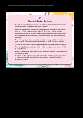 54 DOCUMENTO ORIENTADOR DE SONDAGENS NO CICLO DE ALFABETIZAÇÃO: LÍNGUA PORTUGUESA E MATEMÁTICA
Recomendações para Sondagem
y Para cada estudante, entregue uma folha com o enunciado dos problemas. Não é preciso colocar as
ideias envolvidas, elas são referências apenas para o professor;
y Recomenda-se que a primeira sondagem seja feita individualmente, ou de duas em duas crianças
desde que o professor ou a professora garanta que não irão consultar a resposta do colega;
y Nas sondagens seguintes, os estudantes poderão ser organizados em pequenos grupos de cada
vez, porém a resolução deverá ser individual, assegurando que não haja consulta das respostas
dos colegas;
y Recomenda-se que sejam lidos os enunciados sem nenhuma entonação e inferência na leitura, para
que os estudantes possam representar o seu conhecimento em relação as atividades propostas;
y Os estudantes poderão utilizar materiais diversos para a resolução do problema (exceto calculadora);
y Após a resolução dos problemas, deve-se realizar a análise dos registros, tendo por base a planilha
de acompanhamento;
y A ordem dos problemas não poderá ser alterada, pois cada um traz uma ordem que será considerada
para digitação dos dados;
y Para dirimir dúvidas, os professores poderão utilizar outros problemas, desde que respeitem
os significados propostos, do campo conceitual de Vergnaud, alterando os valores ou
adaptando os contextos.
Lembramos que esta não é uma atividade do dia a dia, e sim uma das avaliações diagnósticas pos­
síveis. Diante disso, é importante a atenção do professor ou da professora durante a realização, lançando
mão de anotações que contribuirão para análise e futuro registro. Por exemplo: uma criança entende a
ideia, faz o cálculo mental, no entanto, não registra ou comete um equívoco na hora de registrar o resul­
tado. Se o professor ou professora acompanhou o processo, poderá registrar de forma adequada, caso
contrário o registro não representará os conhecimentos do estudante.
 