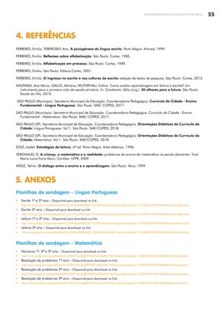 55
SECRETARIA MUNICIPAL DE EDUCAÇÃO DE SÃO PAULO
4. REFERÊNCIAS
FERREIRO, Emilia; TEBEROSKY, Ana. A psicogênese da língua escrita. Porto Alegre: Artmed, 1999.
FERREIRO, Emilia. Reflexões sobre alfabetização. São Paulo: Cortez, 1985.
FERREIRO, Emilia. Alfabetização em processo. São Paulo: Cortez, 1989.
FERREIRO, Emilia. São Paulo: Editora Cortez, 2001.
FERREIRO, Emilia. O ingresso na escrita e nas culturas do escrito: seleção de textos de pesquisa. São Paulo: Cortez, 2013.
KAUFMAN, Ana Maria; GALLO, Adriana; WUTHENAU, Celina. Como avaliar aprendizagens em leitura e escrita? Um
instrumento para o primeiro ciclo da escola primária. In: Cavalcanti, Zélia (org.). 30 olhares para o futuro. São Paulo:
Escola da Vila, 2010.
SÃO PAULO (Município). Secretaria Municipal de Educação. Coordenadoria Pedagógica. Currículo da Cidade - Ensino
Fundamental - Língua Portuguesa. São Paulo: SME/ COPED, 2017.
SÃO PAULO (Município). Secretaria Municipal de Educação. Coordenadoria Pedagógica. Currículo da Cidade - Ensino
Fundamental - Matemática. São Paulo: SME/ COPED, 2017.
SÃO PAULO (SP). Secretaria Municipal de Educação. Coordenadoria Pedagógica. Orientações Didáticas do Currículo da
Cidade: Língua Portuguesa. Vol 1. São Paulo: SME/COPED, 2018.
SÃO PAULO (SP). Secretaria Municipal de Educação. Coordenadoria Pedagógica. Orientações Didáticas do Currículo da
Cidade: Matemática. Vol 1. São Paulo: SME/COPED, 2018.
SOLÉ, Isabel. Estratégias de leitura. 6ª ed. Porto Alegre: Artes Médicas, 1998.
VERGNAUD, G. A criança, a matemática e a realidade: problemas do ensino da matemática na escola elementar. Trad.
Maria Lucia Faria Moro. Curitiba: UFPR, 2009.
WEISZ, Telma. O diálogo entre o ensino e a aprendizagem. São Paulo: Ática, 1999.
5. ANEXOS
Planilhas de sondagem – Língua Portuguesa
y Escrita 1º e 2º ano – Disponível para download no link:
https://docs.google.com/spreadsheets/d/1gTcmFAcyS4Mwl0gtF-O27iRIsUmtaGV-/edit?usp=sharingouid=112489420181098146084rtpof=truesd=true
y Escrita 3º ano – Disponível para download no link:
y https://docs.google.com/spreadsheets/d/1gTcmFAcyS4Mwl0gtF-O27iRIsUmtaGV-/edit?usp=sharingouid=112489420181098146084rtpof=truesd=true
y Leitura 1º e 2º ano – Disponível para download no link:
y https://docs.google.com/spreadsheets/d/1gTcmFAcyS4Mwl0gtF-O27iRIsUmtaGV-/edit?usp=sharingouid=112489420181098146084rtpof=truesd=true
y Leitura 3º ano – Disponível para download no link:
y https://docs.google.com/spreadsheets/d/1gTcmFAcyS4Mwl0gtF-O27iRIsUmtaGV-/edit?usp=sharingouid=112489420181098146084rtpof=truesd=true
Planilhas de sondagem – Matemática
y Números 1º, 2º e 3º ano – Disponível para download no link:
y https://docs.google.com/spreadsheets/d/1x7KN1RJ9pvqtgBPfT6dZHJdVeiut0bx7/edit?usp=sharingouid=112489420181098146084rtpof=truesd=true
y Resolução de problemas 1º ano – Disponível para download no link:
y https://docs.google.com/spreadsheets/d/1x7KN1RJ9pvqtgBPfT6dZHJdVeiut0bx7/edit?usp=sharingouid=112489420181098146084rtpof=truesd=true
y Resolução de problemas 2º ano – Disponível para download no link:
y https://docs.google.com/spreadsheets/d/1x7KN1RJ9pvqtgBPfT6dZHJdVeiut0bx7/edit?usp=sharingouid=112489420181098146084rtpof=truesd=true
y Resolução de problemas 3º ano – Disponível para download no link:
y https://docs.google.com/spreadsheets/d/1x7KN1RJ9pvqtgBPfT6dZHJdVeiut0bx7/edit?usp=sharingouid=112489420181098146084rtpof=truesd=true
 