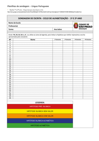 Planilhas de sondagem – Língua Portuguesa
y Escrita 1º e 2º ano – Disponível para download no link:
https://docs.google.com/spreadsheets/d/1gTcmFAcyS4Mwl0gtF-O27iRIsUmtaGV-/edit?usp=sharingouid=112489420181098146084rtpof=truesd=true
SONDAGEM DE ESCRITA - CICLO DE ALFABETIZAÇÃO - 1º E 2º ANO
Nome da Escola
Professor(a)
Turma Ano letivo
Anote PS, SV, CV, SA ou A , ou utilize as cores da legenda, para indicar a hipótese que melhor representa a escrita
apresentada pelo estudante .
Nº Nome 1º bimestre 2º bimestre 3º bimestre 4º bimestre
1
2
3
4
5
6
7
8
9
10
11
12
13
14
15
16
17
18
19
20
21
22
23
24
25
26
27
28
29
30
LEGENDA:
HIPÓTESE PRÉ- SILÁBICA
HIPÓTESE SILÁBICA SEM VALOR
HIPÓTESE SILÁBICA COM VALOR
HIPÓTESE SILÁBICA-ALFABÉTICA
HIPÓTESE ALFABÉTICA
 