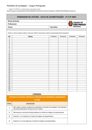 SONDAGEM DE LEITURA - CICLO DE ALFABETIZAÇÃO- 1º E 2º ANO
Nome da Escola
Professor(a)
Turma Ano letivo
Anote 1, 2, 3 ou 4 para indicar nível que melhor representa a leitura apresentada pelo estudante.
Nº Nome 1º bimestre 2º bimestre 3º bimestre 4º bimestre
1
2
3
4
5
6
7
8
9
10
11
12
13
14
15
16
17
18
19
20
21
22
23
24
25
26
27
28
29
30
LEGENDA:
LEITURA DE TEXTOS CURTOS OU TRECHOS DE HISTÓRIAS CONHECIDAS
3º ANO
NÍVEL DESCRIÇÃO
1
Não realizou a leitura (ausência do estudante no período da sondagem; não participou
das aulas presenciais; recusou-se a ler o texto).
2 Não associou nenhum(a) dos(as) palavras ou títulos às imagens correspondentes.
3 Associou 1 ou 2 palavras ou títulos às imagens correspondentes.
4 Associou 3 ou mais palavras ou títulos às imagens correspondentes.
Planilhas de sondagem – Língua Portuguesa
y Leitura 1º e 2º ano – Disponível para download no link:
https://docs.google.com/spreadsheets/d/1gTcmFAcyS4Mwl0gtF-O27iRIsUmtaGV-/edit?usp=sharingouid=112489420181098146084rtpof=truesd=true
 