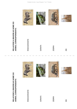 Sondagem de Leitura - Língua Portuguesa: 1º ano / 1º bimestre
RELACIONE
A
IMAGEM
AO
NOME
DO
ANIMAL
CORRESPONDENTE:
RINOCERONTE
GIRAFA
ZEBRA
RÃ
Pxhere
Pxhere
Pxhere
Pxhere
Wikimedia
Commons
Wikimedia
Commons
Pxhere
Pxhere
RELACIONE
A
IMAGEM
AO
NOME
DO
ANIMAL
CORRESPONDENTE:
RINOCERONTE
GIRAFA
ZEBRA
RÃ
 