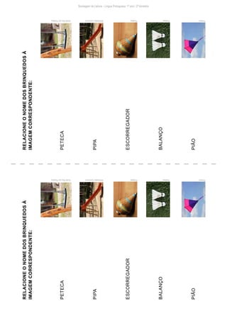 Sondagem de Leitura - Língua Portuguesa: 1º ano / 2º bimestre
RELACIONE
O
NOME
DOS
BRINQUEDOS
À
IMAGEM
CORRESPONDENTE:
PETECA
PIPA
ESCORREGADOR
BALANÇO
PIÃO
Pixabay PxHere
Pixabay
Wikimedia
Commons
André
Rau
por
Pixabay
André
Rau
por
Pixabay
RELACIONE
O
NOME
DOS
BRINQUEDOS
À
IMAGEM
CORRESPONDENTE:
PETECA
PIPA
ESCORREGADOR
BALANÇO
PIÃO
Pixabay PxHere
Pixabay
Wikimedia
Commons
 