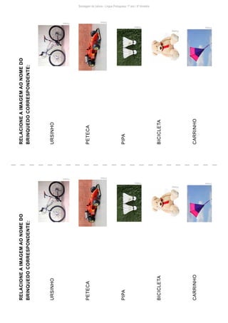 Pixabay
Pixabay
PxHere
PxHere
RELACIONE
A
IMAGEM
AO
NOME
DO
BRINQUEDO
CORRESPONDENTE:
URSINHO
PETECA
PIPA
BICICLETA
CARRINHO
RELACIONE
A
IMAGEM
AO
NOME
DO
BRINQUEDO
CORRESPONDENTE:
URSINHO
PETECA
PIPA
BICICLETA
CARRINHO
Pixabay
Pixabay
PxHere
PxHere
PxHere PxHere
Sondagem de Leitura - Língua Portuguesa: 1º ano / 4º bimestre
 