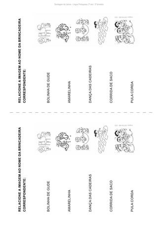Sondagem de Leitura - Língua Portuguesa: 2º ano / 3º bimestre
RELACIONE
A
IMAGEM
AO
NOME
DA
BRINCADEIRA
CORRESPONDENTE:
BOLINHA
DE
GUDE
AMARELINHA
DANÇA
DAS
CADEIRAS
CORRIDA
DE
SACO
PULA
CORDA
RELACIONE
A
IMAGEM
AO
NOME
DA
BRINCADEIRA
CORRESPONDENTE:
BOLINHA
DE
GUDE
AMARELINHA
DANÇA
DAS
CADEIRAS
CORRIDA
DE
SACO
PULA
CORDA
Imagens:
DIEFEM-SME
-
2020
Imagens:
DIEFEM-SME
-
2020
 