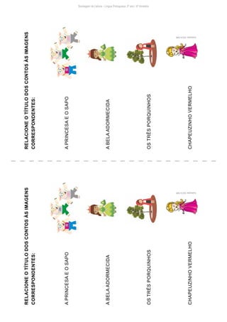 Sondagem de Leitura - Língua Portuguesa: 2º ano / 4º bimestre
RELACIONE
O
TÍTULO
DOS
CONTOS
ÀS
IMAGENS
CORRESPONDENTES:
A
PRINCESA
E
O
SAPO
A
BELA
ADORMECIDA
OS
TRÊS
PORQUINHOS
CHAPEUZINHO
VERMELHO
RELACIONE
O
TÍTULO
DOS
CONTOS
ÀS
IMAGENS
CORRESPONDENTES:
A
PRINCESA
E
O
SAPO
A
BELA
ADORMECIDA
OS
TRÊS
PORQUINHOS
CHAPEUZINHO
VERMELHO
Ilustrações:
NUCA-SME
Ilustrações:
NUCA-SME
 