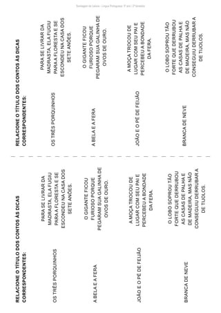 Sondagem de Leitura - Língua Portuguesa: 3º ano / 2º bimestre
RELACIONE
O
TÍTULO
DOS
CONTOS
ÀS
DICAS
CORRESPONDENTES:
RELACIONE
O
TÍTULO
DOS
CONTOS
ÀS
DICAS
CORRESPONDENTES:
OS
TRÊS
PORQUINHOS
OS
TRÊS
PORQUINHOS
A
BELA
E
A
FERA
A
BELA
E
A
FERA
JOÃO
E
O
PÉ
DE
FEIJÃO
JOÃO
E
O
PÉ
DE
FEIJÃO
BRANCA
DE
NEVE
BRANCA
DE
NEVE
PARA
SE
LIVRAR
DA
MADRASTA,
ELA
FUGIU
PARA
A
FLORESTA
E
SE
ESCONDEU
NA
CASA
DOS
SETE
ANÕES.
PARA
SE
LIVRAR
DA
MADRASTA,
ELA
FUGIU
PARA
A
FLORESTA
E
SE
ESCONDEU
NA
CASA
DOS
SETE
ANÕES.
O
GIGANTE
FICOU
FURIOSO
PORQUE
PEGARAM
SUA
GALINHA
DE
OVOS
DE
OURO.
O
GIGANTE
FICOU
FURIOSO
PORQUE
PEGARAM
SUA
GALINHA
DE
OVOS
DE
OURO.
A
MOÇA
TROCOU
DE
LUGAR
COM
SEU
PAI
E
PERCEBEU
A
BONDADE
DA
FERA.
A
MOÇA
TROCOU
DE
LUGAR
COM
SEU
PAI
E
PERCEBEU
A
BONDADE
DA
FERA.
O
LOBO
SOPROU
TÃO
FORTE
QUE
DERRUBOU
AS
CASAS
DE
PALHA
E
DE
MADEIRA,
MAS
NÃO
CONSEGUIU
DERRUBAR
A
DE
TIJOLOS.
O
LOBO
SOPROU
TÃO
FORTE
QUE
DERRUBOU
AS
CASAS
DE
PALHA
E
DE
MADEIRA,
MAS
NÃO
CONSEGUIU
DERRUBAR
A
DE
TIJOLOS.
 