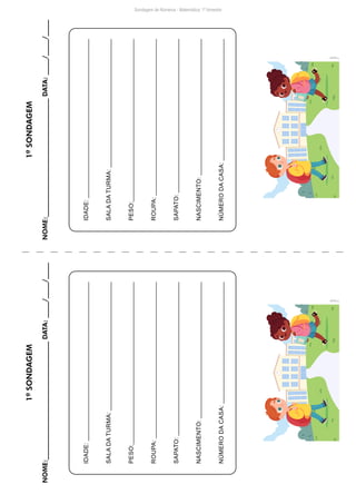 IDADE:
SALA
DA
TURMA:
PESO:
ROUPA:
SAPATO:
NASCIMENTO:
NÚMERO
DA
CASA:
IDADE:
SALA
DA
TURMA:
PESO:
ROUPA:
SAPATO:
NASCIMENTO:
NÚMERO
DA
CASA:
Freepik
Freepik
Sondagem de Números - Matemática: 1º bimestre
1ª
SONDAGEM
NOME:____________________________________
DATA:
_____/_____/_____
1ª
SONDAGEM
NOME:____________________________________
DATA:
_____/_____/_____
 