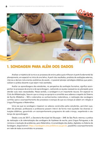 6 DOCUMENTO ORIENTADOR DE SONDAGENS NO CICLO DE ALFABETIZAÇÃO: LÍNGUA PORTUGUESA E MATEMÁTICA
1. SONDAGEM PARA ALÉM DOS DADOS
Analisar a trajetória da turma e os processos de ensino pelos quais trilharam é parte fundamental do
planejamento, em especial no início do ano letivo. A partir dos resultados, produtos de avaliações externas,
internas e demais instrumentos avaliativos da escola – é possível planejar estratégias didáticas que poten­
cializem a prática docente e que sejam mais acertadas.
Avaliar as aprendizagens dos estudantes, na perspectiva da avaliação formativa, significa acom­
panhar os processos de ensino e de aprendizagem, realizando os ajustes necessários ao planejado para
atender suas reais necessidades. Nesse sentido, a sondagem é um importante recurso. Em especial no
Ciclo de Alfabetização, fase em que a criança se apropria e consolida seus saberes a respeito do Sistema
de Escrita Alfabética – SEA e sistematiza os conhecimentos matemáticos, a realização das sondagens
contribui para o acompanhamento dos processos e avanços do que as crianças já sabem em relação à
Língua Portuguesa e Matemática.
Uma vez que as sondagens mapeiam os saberes construídos pelos estudantes, permitem que,
além de planejar, professores e professoras possam intervir de forma mais ajustada nas diversas si­
tuações didáticas, garantindo um acompanhamento progressivo de cada criança, respeitando o seu
tempo de aprendizagem.
Desde o ano de 2017, a Secretaria Municipal de Educação – SME de São Paulo retomou a prática
de realização e de sistematização das sondagens de hipóteses de escrita, para Língua Portuguesa; e de
números e resolução de problemas, para Matemática. A consolidação dos dados, digitados no Sistema de
Sondagem, disponível em: https://sondagem.sme.prefeitura.sp.gov.br, possibilita o acompanhamento
em rede de todos os envolvidos no processo.
Foto:
Daniel
Cunha
|
Núcleo
de
Foto
e
Vídeo
Educação
|
CM
|
COPED
|
SME
 