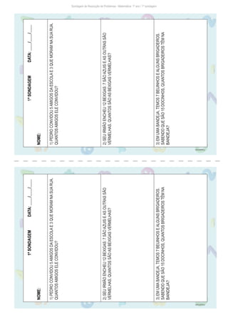 Sondagem de Resolução de Problemas - Matemática: 1º ano / 1ª sondagem
1ª
SONDAGEM
DATA:
____/____/____
NOME:
1)
PEDRO
CONVIDOU
5
AMIGOS
DA
ESCOLA
E
3
QUE
MORAM
NA
SUA
RUA.
QUANTOS
AMIGOS
ELE
CONVIDOU?
2)
SEU
IRMÃO
ENCHEU
12
BEXIGAS:
7
SÃO
AZUIS
E
AS
OUTRAS
SÃO
VERMELHAS.
QUANTOS
SÃO
AS
BEXIGAS
VERMELHAS?
3)
EM
UMA
BANDEJA,
TEMOS
7
BEIJINHOS
E
ALGUNS
BRIGADEIROS.
SABENDO
QUE
SÃO
15
DOCINHOS,
QUANTOS
BRIGADEIROS
TÊM
NA
BANDEJA?
1ª
SONDAGEM
DATA:
____/____/____
NOME:
1)
PEDRO
CONVIDOU
5
AMIGOS
DA
ESCOLA
E
3
QUE
MORAM
NA
SUA
RUA.
QUANTOS
AMIGOS
ELE
CONVIDOU?
2)
SEU
IRMÃO
ENCHEU
12
BEXIGAS:
7
SÃO
AZUIS
E
AS
OUTRAS
SÃO
VERMELHAS.
QUANTOS
SÃO
AS
BEXIGAS
VERMELHAS?
3)
EM
UMA
BANDEJA,
TEMOS
7
BEIJINHOS
E
ALGUNS
BRIGADEIROS.
SABENDO
QUE
SÃO
15
DOCINHOS,
QUANTOS
BRIGADEIROS
TÊM
NA
BANDEJA?
Freepik/brgfx
Freepik/brgfx
 