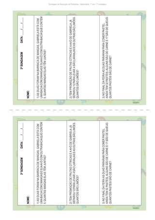 Sondagem de Resolução de Problemas - Matemática: 1º ano / 3ª sondagem
3ª
SONDAGEM
DATA:
____/____/____
NOME:
1)
AS
DUAS
FORAM
NA
BARRACA
DE
MANGAS.
GABRIELA
ESTÁ
COM
UMA
BACIA
COM
2
MANGAS
E
SUA
AVÓ
COM
OUTRA
BACIA
QUE
CONTÉM
5.
QUANTAS
MANGAS
ELAS
TÊM
JUNTAS?
2)
TEM
PROMOÇÃO
DE
FRUTAS
CÍTRICAS
E
A
AVÓ
DE
GABRIELA
JÁ
SEPAROU
12
PARA
LEVAR:
4
SÃO
LARANJAS
E
AS
OUTRAS
SÃO
LIMÕES.
QUANTOS
SÃO
LIMÕES?
3)
NO
FINAL
DA
FEIRA
AS
DUAS
PARARAM
PARA
COMER
PASTEL.
AINDA
TEM
32
PASTÉIS,
ALGUNS
SÃO
DE
CARNE
E
17
SÃO
DE
QUEIJO.
QUANTOS
PASTÉIS
SÃO
DE
CARNE?
Freepik/brgfx
3ª
SONDAGEM
DATA:
____/____/____
NOME:
1)
AS
DUAS
FORAM
NA
BARRACA
DE
MANGAS.
GABRIELA
ESTÁ
COM
UMA
BACIA
COM
2
MANGAS
E
SUA
AVÓ
COM
OUTRA
BACIA
QUE
CONTÉM
5.
QUANTAS
MANGAS
ELAS
TÊM
JUNTAS?
2)
TEM
PROMOÇÃO
DE
FRUTAS
CÍTRICAS
E
A
AVÓ
DE
GABRIELA
JÁ
SEPAROU
12
PARA
LEVAR:
4
SÃO
LARANJAS
E
AS
OUTRAS
SÃO
LIMÕES.
QUANTOS
SÃO
LIMÕES?
3)
NO
FINAL
DA
FEIRA
AS
DUAS
PARARAM
PARA
COMER
PASTEL.
AINDA
TEM
32
PASTÉIS,
ALGUNS
SÃO
DE
CARNE
E
17
SÃO
DE
QUEIJO.
QUANTOS
PASTÉIS
SÃO
DE
CARNE?
Freepik/brgfx
 