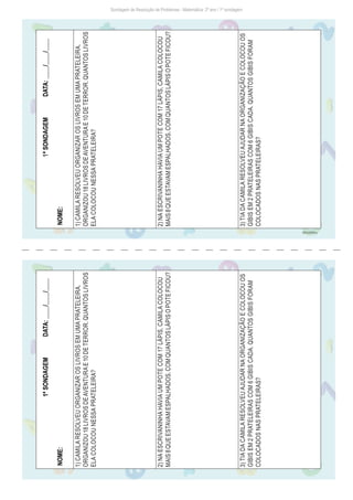 Sondagem de Resolução de Problemas - Matemática: 2º ano / 1ª sondagem
1ª
SONDAGEM
DATA:
____/____/____
NOME:
1)
CAMILA
RESOLVEU
ORGANIZAR
OS
LIVROS
EM
UMA
PRATELEIRA.
ORGANIZOU
18
LIVROS
DE
AVENTURA
E
10
DE
TERROR.
QUANTOS
LIVROS
ELA
COLOCOU
NESSA
PRATELEIRA?
2)
NA
ESCRIVANINHA
HAVIA
UM
POTE
COM
17
LÁPIS,
CAMILA
COLOCOU
MAIS
8
QUE
ESTAVAM
ESPALHADOS.
COM
QUANTOS
LÁPIS
O
POTE
FICOU?
3)
TIA
DA
CAMILA
RESOLVEU
AJUDAR
NA
ORGANIZAÇÃO
E
COLOCOU
OS
GIBIS
EM
2
PRATELEIRAS
COM
6
GIBIS
CADA.
QUANTOS
GIBIS
FORAM
COLOCADOS
NAS
PRATELEIRAS?
1ª
SONDAGEM
DATA:
____/____/____
NOME:
1)
CAMILA
RESOLVEU
ORGANIZAR
OS
LIVROS
EM
UMA
PRATELEIRA.
ORGANIZOU
18
LIVROS
DE
AVENTURA
E
10
DE
TERROR.
QUANTOS
LIVROS
ELA
COLOCOU
NESSA
PRATELEIRA?
2)
NA
ESCRIVANINHA
HAVIA
UM
POTE
COM
17
LÁPIS,
CAMILA
COLOCOU
MAIS
8
QUE
ESTAVAM
ESPALHADOS.
COM
QUANTOS
LÁPIS
O
POTE
FICOU?
3)
TIA
DA
CAMILA
RESOLVEU
AJUDAR
NA
ORGANIZAÇÃO
E
COLOCOU
OS
GIBIS
EM
2
PRATELEIRAS
COM
6
GIBIS
CADA.
QUANTOS
GIBIS
FORAM
COLOCADOS
NAS
PRATELEIRAS?
Freepik/brgfx
 