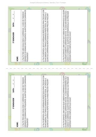 Sondagem de Resolução de Problemas - Matemática: 2º ano / 3ª sondagem
3ª
SONDAGEM
DATA:
____/____/____
NOME:
1)
TALITA
TEM
UMA
CAIXA
COM
41
CARRINHOS:
14
SÃO
DE
TAMANHO
GRANDE
E
OS
DEMAIS
SÃO
PEQUENOS.
QUANTOS
SÃO
OS
CARRINHOS
PEQUENOS?
2)
TALITA
SEPAROU
SEUS
CARRINHOS
REPETIDOS
PARA
TROCAR
COM
SUAS
AMIGAS.
ELA
TINHA
8
CARRINHOS
REPETIDOS,
JÁ
TROCOU
3.
QUANTOS
CARRINHOS
REPETIDOS
ELA
AINDA
PRECISA
TROCAR?
3)
TALITA
GANHOU
UMA
CAIXA
QUE
CABEM
48
CARRINHOS
E
ELA
QUER
GUARDAR
SOMENTE
CARRINHOS
NOVOS.
A
CADA
ANIVERSÁRIO
ELA
GANHA
12
CARRINHOS.
QUANTOS
ANIVERSÁRIOS
ELA
VAI
PRECISAR
ESPERAR
PARA
COMPLETAR
SUA
CAIXA?
Freepik/brgfx
3ª
SONDAGEM
DATA:
____/____/____
NOME:
1)
TALITA
TEM
UMA
CAIXA
COM
41
CARRINHOS:
14
SÃO
DE
TAMANHO
GRANDE
E
OS
DEMAIS
SÃO
PEQUENOS.
QUANTOS
SÃO
OS
CARRINHOS
PEQUENOS?
2)
TALITA
SEPAROU
SEUS
CARRINHOS
REPETIDOS
PARA
TROCAR
COM
SUAS
AMIGAS.
ELA
TINHA
8
CARRINHOS
REPETIDOS,
JÁ
TROCOU
3.
QUANTOS
CARRINHOS
REPETIDOS
ELA
AINDA
PRECISA
TROCAR?
3)
TALITA
GANHOU
UMA
CAIXA
QUE
CABEM
48
CARRINHOS
E
ELA
QUER
GUARDAR
SOMENTE
CARRINHOS
NOVOS.
A
CADA
ANIVERSÁRIO
ELA
GANHA
12
CARRINHOS.
QUANTOS
ANIVERSÁRIOS
ELA
VAI
PRECISAR
ESPERAR
PARA
COMPLETAR
SUA
CAIXA?
Freepik/brgfx
 
