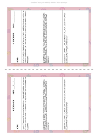 Sondagem de Resolução de Problemas - Matemática: 2º ano / 4ª sondagem
Freepik/brgfx
4ª
SONDAGEM
DATA:
____/____/____
NOME:
1)
NO
COMEÇO
DA
BRINCADEIRA
LUCAS
E
KARINA
TINHAM
JUNTOS
36
CARDS.
SABENDO
QUE
12
ERAM
DE
LUCAS,
QUANTOS
CARDS
ERAM
DA
KARINA?
2)
CAETANO
CHEGOU
PARA
A
BRINCADEIRA
E
PERDEU
7
CARDS
NA
PRIMEIRA
RODADA
E
6
NA
SEGUNDA.
QUANTOS
CARDS
CAETANO
PERDEU?
3)
SE
LUCAS
GANHA
7
CARDS
EM
CADA
RODADA.
QUANTOS
CARDS
GANHARÁ
AO
FINAL
DE
4
RODADAS?
Freepik/brgfx
4ª
SONDAGEM
DATA:
____/____/____
NOME:
1)
NO
COMEÇO
DA
BRINCADEIRA
LUCAS
E
KARINA
TINHAM
JUNTOS
36
CARDS.
SABENDO
QUE
12
ERAM
DE
LUCAS,
QUANTOS
CARDS
ERAM
DA
KARINA?
2)
CAETANO
CHEGOU
PARA
A
BRINCADEIRA
E
PERDEU
7
CARDS
NA
PRIMEIRA
RODADA
E
6
NA
SEGUNDA.
QUANTOS
CARDS
CAETANO
PERDEU?
3)
SE
LUCAS
GANHA
7
CARDS
EM
CADA
RODADA.
QUANTOS
CARDS
GANHARÁ
AO
FINAL
DE
4
RODADAS?
 