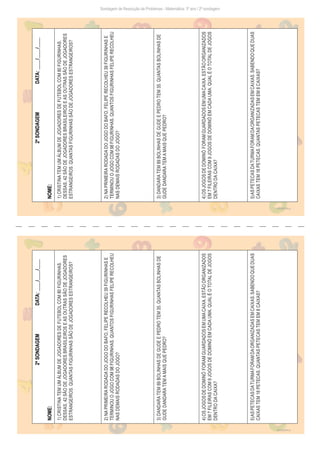 Freepik/brgfx
Freepik/brgfx
Sondagem de Resolução de Problemas - Matemática: 3º ano / 2ª sondagem
2ª
SONDAGEM
DATA:
____/____/____
NOME:
1)
CRISTINA
TEM
UM
ÁLBUM
DE
JOGADORES
DE
FUTEBOL
COM
80
FIGURINHAS.
DESSAS,
42
SÃO
DE
JOGADORES
BRASILEIROS
E
AS
OUTRAS
SÃO
DE
JOGADORES
ESTRANGEIROS.
QUANTAS
FIGURINHAS
SÃO
DE
JOGADORES
ESTRANGEIROS?
2)
NA
PRIMEIRA
RODADA
DO
JOGO
DO
BAFO,
FELIPE
RECOLHEU
39
FIGURINHAS
E
TERMINOU
O
JOGO
COM
98
FIGURINHAS.
QUANTOS
FIGURINHAS
FELIPE
RECOLHEU
NAS
DEMAIS
RODADAS
DO
JOGO?
3)
DANDARA
TEM
89
BOLINHAS
DE
GUDE
E
PEDRO
TEM
35.
QUANTAS
BOLINHAS
DE
GUDE
DANDARA
TEM
A
MAIS
QUE
PEDRO?
4)
OS
JOGOS
DE
DOMINÓ
FORAM
GUARDADOS
EM
UMA
CAIXA.
ESTÃO
ORGANIZADOS
EM
7
FILEIRAS
COM
9
JOGOS
DE
DOMINÓ
EM
CADA
UMA.
QUAL
É
O
TOTAL
DE
JOGOS
DENTRO
DA
CAIXA?
5)
AS
PETECAS
DA
TURMA
FORAM
DA
ORGANIZADAS
EM
CAIXAS.
SABENDO
QUE
DUAS
CAIXAS
TEM
18
PETECAS.
QUANTAS
PETECAS
TEM
EM
8
CAIXAS?
2ª
SONDAGEM
DATA:
____/____/____
NOME:
1)
CRISTINA
TEM
UM
ÁLBUM
DE
JOGADORES
DE
FUTEBOL
COM
80
FIGURINHAS.
DESSAS,
42
SÃO
DE
JOGADORES
BRASILEIROS
E
AS
OUTRAS
SÃO
DE
JOGADORES
ESTRANGEIROS.
QUANTAS
FIGURINHAS
SÃO
DE
JOGADORES
ESTRANGEIROS?
2)
NA
PRIMEIRA
RODADA
DO
JOGO
DO
BAFO,
FELIPE
RECOLHEU
39
FIGURINHAS
E
TERMINOU
O
JOGO
COM
98
FIGURINHAS.
QUANTOS
FIGURINHAS
FELIPE
RECOLHEU
NAS
DEMAIS
RODADAS
DO
JOGO?
3)
DANDARA
TEM
89
BOLINHAS
DE
GUDE
E
PEDRO
TEM
35.
QUANTAS
BOLINHAS
DE
GUDE
DANDARA
TEM
A
MAIS
QUE
PEDRO?
4)
OS
JOGOS
DE
DOMINÓ
FORAM
GUARDADOS
EM
UMA
CAIXA.
ESTÃO
ORGANIZADOS
EM
7
FILEIRAS
COM
9
JOGOS
DE
DOMINÓ
EM
CADA
UMA.
QUAL
É
O
TOTAL
DE
JOGOS
DENTRO
DA
CAIXA?
5)
AS
PETECAS
DA
TURMA
FORAM
DA
ORGANIZADAS
EM
CAIXAS.
SABENDO
QUE
DUAS
CAIXAS
TEM
18
PETECAS.
QUANTAS
PETECAS
TEM
EM
8
CAIXAS?
 