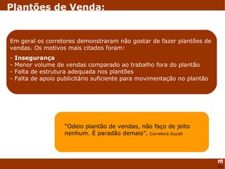 “ Odeio plantão de vendas, não faço de jeito nenhum. É paradão demais”.   Corretora Ducati Em geral os corretores demonstraram não gostar de fazer plantões de vendas. Os motivos mais citados foram: -  Insegurança - Menor volume de vendas comparado ao trabalho fora do plantão - Falta de estrutura adequada nos plantões - Falta de apoio publicitário suficiente para movimentação no plantão  Plantões de Venda: 
