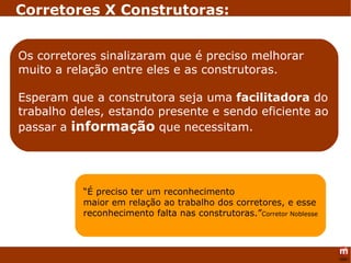 “ É preciso ter um reconhecimento  maior em relação ao trabalho dos corretores, e esse reconhecimento falta nas construtoras.” Corretor Noblesse Os corretores sinalizaram que é preciso melhorar muito a relação entre eles e as construtoras. Esperam que a construtora seja uma  facilitadora  do trabalho deles, estando presente e sendo eficiente ao passar a  informação  que necessitam. Corretores X Construtoras: 