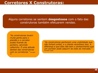 Corretores X Construtoras: Alguns corretores se sentem  desgostosos  com o fato das construtoras também efetuarem vendas.  “ As construtoras levam muita gente para o plantão e o corretor acaba ficando de porteiro, servindo cafezinho. É uma atitude desleal das construtoras com os corretores.”  Corretor A3 “ As construtoras ganharam uma visibilidade que não tinham antes, e o cliente reconhece isso. A diferença é que elas não tem o conhecimento que um corretor pode adquirir do todo do mercado.”  Corretor Lopes 