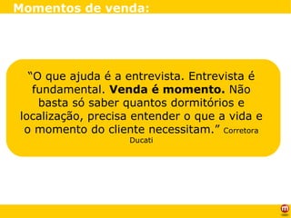“ O que ajuda é a entrevista. Entrevista é fundamental.  Venda é momento.  Não basta só saber quantos dormitórios e localização, precisa entender o que a vida e o momento do cliente necessitam.”  Corretora Ducati Momentos de venda: 