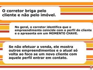 RECOMENDAÇÕES O corretor briga pelo cliente e não pelo imóvel. No geral, o corretor identifica que o empreendimento coincide com o perfil do cliente e o apresenta em um MOMENTO CHAVE.  Se não efetuar a venda, ele mostra outros empreendimentos e o atual só volta ao foco se um novo cliente com aquele perfil entrar em contato. 
