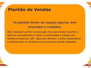 RECOMENDAÇÕES Plantão de vendas Os plantões devem ser espaços seguros, bem sinalizados e instalados. Não é necessário primor na decoração mas essa precisa transmitir o estilo do empreedimento e deixar os interessados a vontade com banheiros acessíveis, café , água para oferecer; e ainda computadores e telefones para os corretores se comunicarem quando necessário.  Plantão de Vendas 