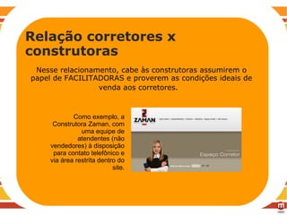 RECOMENDAÇÕES Nesse relacionamento, cabe às construtoras assumirem o papel de FACILITADORAS e proverem as condições ideais de venda aos corretores.   Relação corretores x construtoras Como exemplo, a Construtora Zaman, com uma equipe de atendentes (não vendedores) à disposição para contato telefônico e via área restrita dentro do site. 